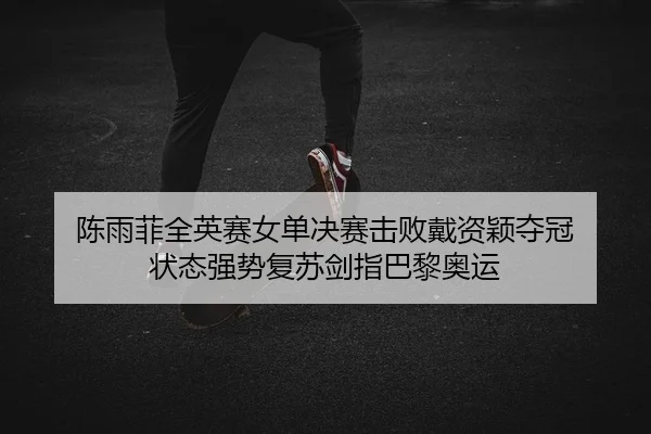 陈雨菲全英赛女单决赛击败戴资颖夺冠 状态强势复苏剑指巴黎奥运